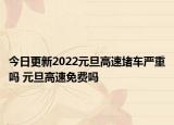 今日更新2022元旦高速堵车严重吗 元旦高速免费吗