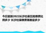 今日更新2022长沙社保五险缴费比例多少 长沙社保缴费基数是多少
