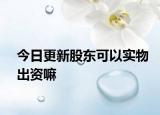 今日更新股东可以实物出资嘛