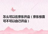 怎么可以在京东开店（京东惊喜可不可以自己开店）