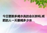 今日更新多喝水真的会长胖吗,减肥的人一天要喝多少水