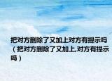 把对方删除了又加上对方有提示吗（把对方删除了又加上,对方有提示吗）
