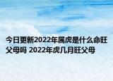 今日更新2022年属虎是什么命旺父母吗 2022年虎几月旺父母