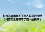 抖音怎么保存不了别人分享的视频（抖音怎么保存不了别人的视频）
