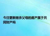 今日更新继承父母的房产属于共同财产吗
