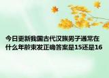 今日更新我国古代汉族男子通常在什么年龄束发正确答案是15还是16