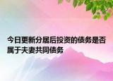 今日更新分居后投资的债务是否属于夫妻共同债务
