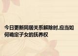 今日更新同居关系解除时,应当如何确定子女的抚养权
