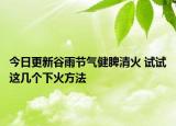 今日更新谷雨节气健脾清火 试试这几个下火方法