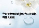 今日更新无固定期限合同被辞退有什么补偿