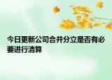 今日更新公司合并分立是否有必要进行清算