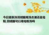 今日更新洗羽绒服用洗衣液还是皂粉,羽绒服可以用皂粉洗吗