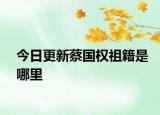 今日更新蔡国权祖籍是哪里