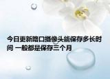 今日更新路口摄像头能保存多长时间 一般都是保存三个月