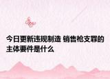 今日更新违规制造 销售枪支罪的主体要件是什么