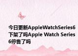 今日更新AppleWatchSeries6下架了吗Apple Watch Series 6停售了吗