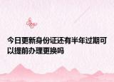 今日更新身份证还有半年过期可以提前办理更换吗