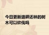 今日更新退耕还林的树木可以砍伐吗