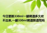 今日更新330ml一罐啤酒多久吹不出来,一罐330ml啤酒算酒驾吗