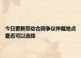 今日更新劳动合同争议仲裁地点是否可以选择
