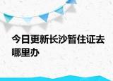 今日更新长沙暂住证去哪里办