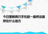 今日更新两只手托起一座桥这座桥在什么地方