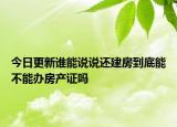 今日更新谁能说说还建房到底能不能办房产证吗