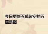 今日更新五蕴皆空的五蕴是指