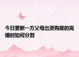 今日更新一方父母出资购房的离婚时如何分割