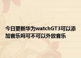 今日更新华为watchGT3可以添加音乐吗可不可以外放音乐