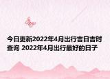 今日更新2022年4月出行吉日吉时查询 2022年4月出行最好的日子