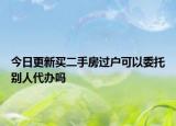 今日更新买二手房过户可以委托别人代办吗