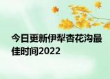 今日更新伊犁杏花沟最佳时间2022