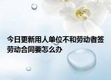今日更新用人单位不和劳动者签劳动合同要怎么办
