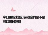 今日更新未签订劳动合同是不是可以随时辞职