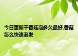 今日更新干香菇泡多久最好,香菇怎么快速泡发