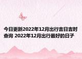 今日更新2022年12月出行吉日吉时查询 2022年12月出行最好的日子