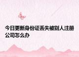 今日更新身份证丢失被别人注册公司怎么办