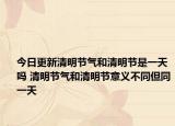今日更新清明节气和清明节是一天吗 清明节气和清明节意义不同但同一天