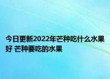 今日更新2022年芒种吃什么水果好 芒种要吃的水果
