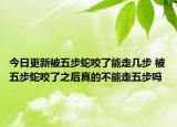 今日更新被五步蛇咬了能走几步 被五步蛇咬了之后真的不能走五步吗
