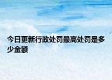 今日更新行政处罚最高处罚是多少金额