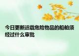 今日更新运载危险物品的船舶须经过什么审批