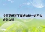 今日更新签了离婚协议一方不去会怎么样