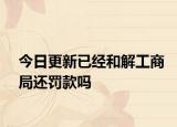 今日更新已经和解工商局还罚款吗