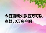 今日更新欠款五万可以查封50万房产吗