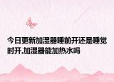 今日更新加湿器睡前开还是睡觉时开,加湿器能加热水吗