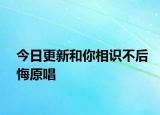 今日更新和你相识不后悔原唱