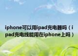 iphone可以用ipad充电器吗（ipad充电线能用在iphone上吗）