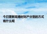 今日更新离婚时财产分割的方式有什么呢